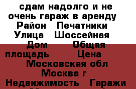 сдам надолго и не очень гараж в аренду › Район ­ Печатники › Улица ­ Шоссейная › Дом ­ 2 › Общая площадь ­ 18 › Цена ­ 4 000 - Московская обл., Москва г. Недвижимость » Гаражи   . Московская обл.,Москва г.